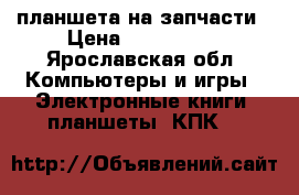 3 планшета на запчасти › Цена ­ 800-1500 - Ярославская обл. Компьютеры и игры » Электронные книги, планшеты, КПК   
